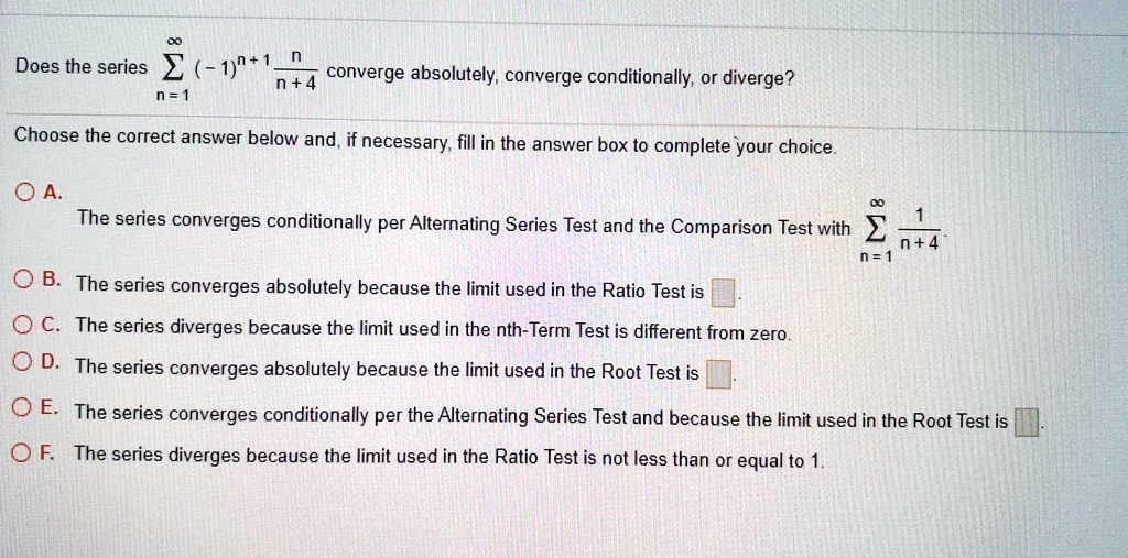Does the series sumn=1^infty (-1)^n+1 fracnn+4 converge absolutely, converge conditionally, or diverge?
Choose the correct answer below and, if necessary, fill in the answer box to complete your choice.
A. The series converges conditionally per Alternating Series Test and the Comparison Test with sumn=1^infty frac1n+4.
B. The series converges absolutely because the limit used in the Ratio Test is 

C. The series diverges because the limit used in the nth-Term Test is different from zero.
D. The series converges absolutely because the limit used in the Root Test is 

E. The series converges conditionally per the Alternating Series Test and because the limit used in the Root Test is 
F. The series diverges because the limit used in the Ratio Test is not less than or equal to 1.