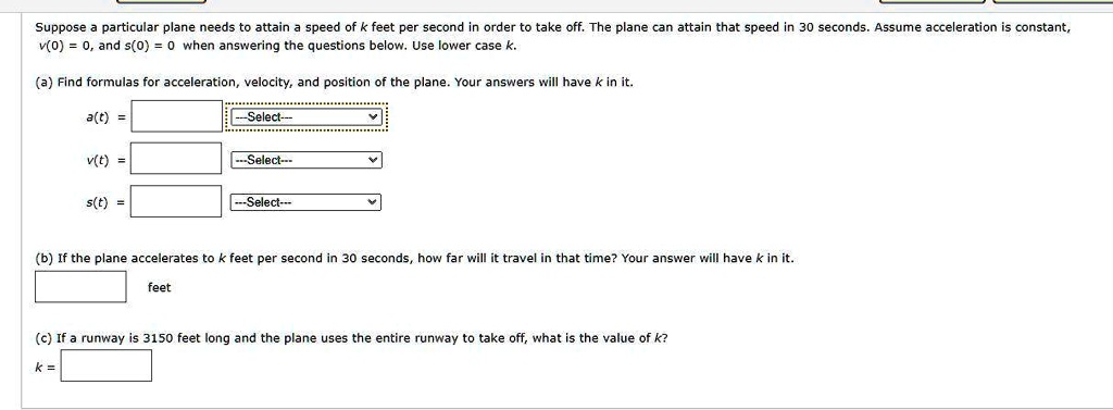 Suppose a particular plane needs to attain a speed of k feet per second in order to take off. The plane can attain that speed in 30 seconds. Assume acceleration is constant, v(0) = 0, and s(0) = 0 when answering the questions below. Use lower case k.

(a) Find formulas for acceleration, velocity, and position of the plane. Your answers will have k in it.
a(t) =
v(t) =
s(t) =

(b) If the plane accelerates to k feet per second in 30 seconds, how far will it travel in that time? Your answer will have k in it.
feet

(c) If a runway is 3150 feet long and the plane uses the entire runway to take off, what is the value of k?
k =