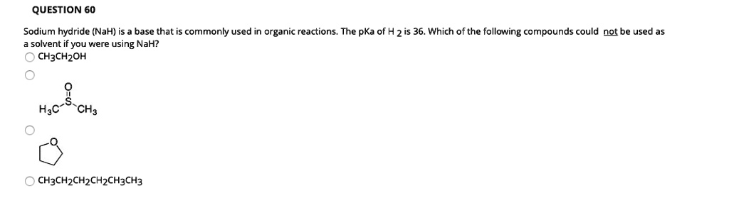 QUESTION 60
Sodium hydride (NaH) is a base that is commonly used in organic reactions. The pKa of H 2 is 36. Which of the following compounds could not be used as a solvent if you were using NaH?
CH3CH2OH
H3C-S(=O)-CH3
CH3CH2CH2CH2CH3CH3