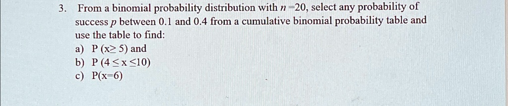 3. From a binomial probability distribution with n = 20, select any probability of success p between 0.1 and 0.4 from a cumulative binomial probability table and use the table to find:
a) P(x ≥ 5) and
b) P(4 ≤ x ≤ 10)
c) P(x = 6)