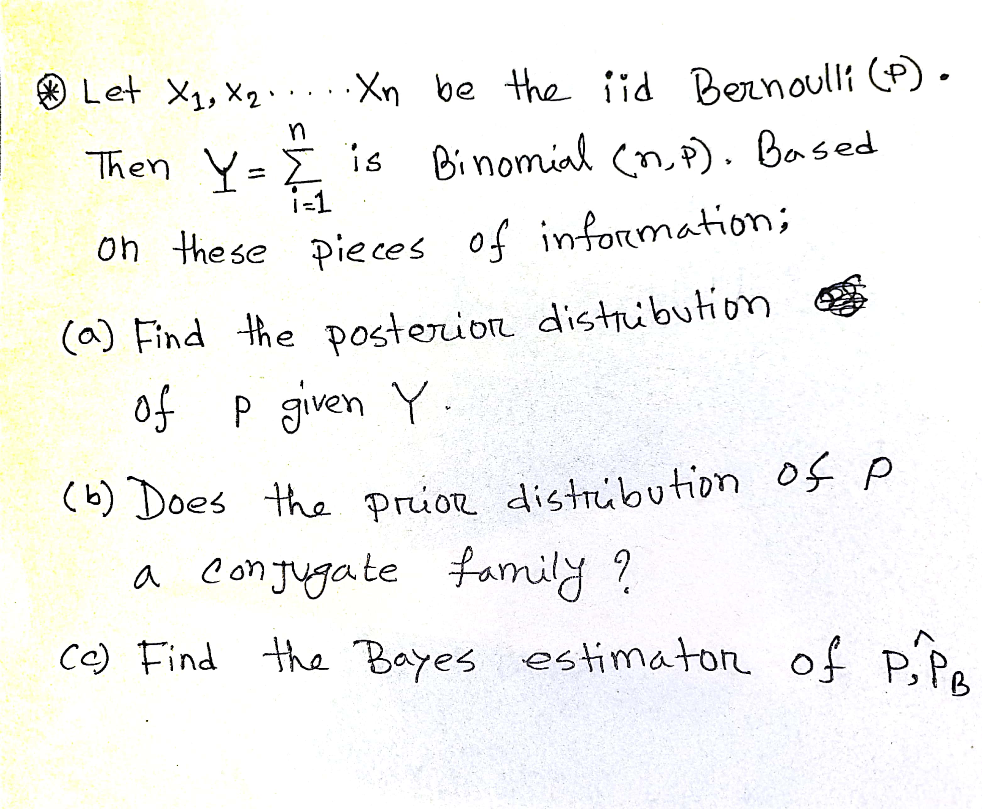 Let X1, x2 ..... Xn be the iid Bernoulli (p). Then Y = ? (i=1 to n) is Binomial (n, p). Based on these pieces of information:
(a) Find the posterior distribution of p given Y.
(b) Does the prior distribution of p a conjugate family?
(c) Find the Bayes estimator of p, P^hatB