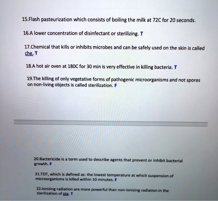 15.Flash pasteurization which consists of boiling the milk at 72C for 20 seconds.
16.A lower concentration of disinfectant or sterilizing. T
17.Chemical that kills or inhibits microbes and can be safely used on the skin is called che, T
18.A hot air oven at 180C for 30 min is very effective in killing bacteria. T
19.The killing of only vegetative forms of pathogenic microorganisms and not spores on non-living objects is called sterilization. F
20.Bactericide is a term used to describe agents that prevent or inhibit bacterial growth. F
21.TDT, which is defined as: the lowest temperature at which suspension of microorganisms is killed within 10 minutes. F
22.lonizing radiation are more powerful than non-ionizing radiation in the sterilization of pla. T