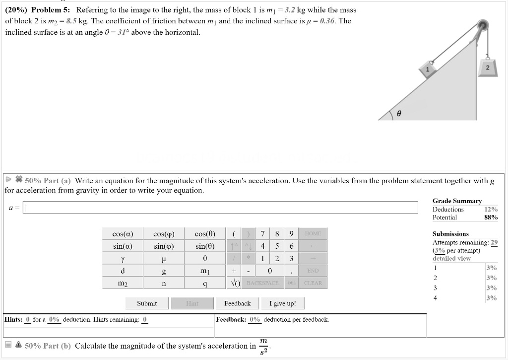(20%) Problem 5: Referring to the image to the right, the mass of block 1 is m? = 3.2 kg while the mass of block 2 is m? = 8.5 kg. The coefficient of friction between m? and the inclined surface is ? = 0.36. The inclined surface is at an angle ? = 31° above the horizontal.

50% Part (a) Write an equation for the magnitude of this system's acceleration. Use the variables from the problem statement together with g for acceleration from gravity in order to write your equation.

50% Part (b) Calculate the magnitude of the system's acceleration in m/s².