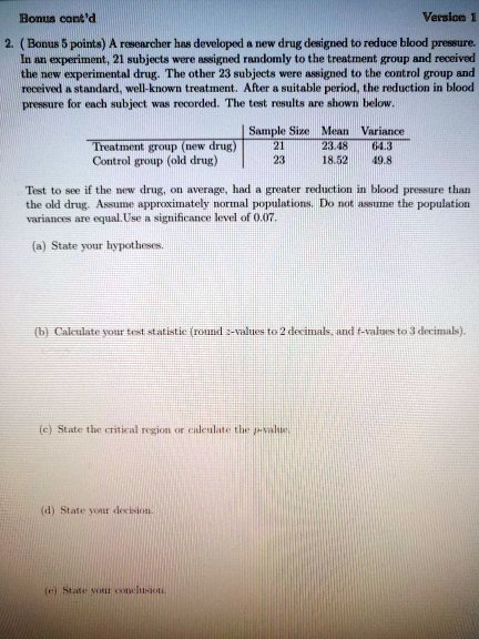 2. ( Bonus 5 points) A researcher has developed a new drug designed to reduce blood pressure. In an experiment, 21 subjects were assigned randomly to the treatment group and received the new experimental drug. The other 23 subjects were assigned to the control group and received a standard, well-known treatment. After a suitable period, the reduction in blood pressure for each subject was recorded. The test results are shown below.

| | Sample Size | Mean | Variance |
| :— | :— | :— | :— |
| Treatment group (new drug) | 21 | 23.48 | 64.3 |
| Control group (old drug) | 23 | 18.52 | 49.8 |

Test to see if the new drug, on average, had a greater reduction in blood pressure than the old drug. Assume approximately normal populations. Do not assume the population variances are equal. Use a significance level of 0.07.

(a) State your hypotheses.
(b) Calculate your test statistic (round z-values to 2 decimals, and t-values to 3 decimals).
(c) State the critical region or calculate the p-value.
(d) State your decision.
(e) State your conclusion.