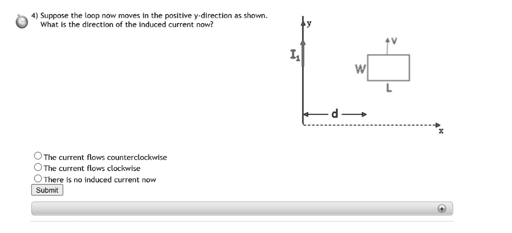 4) Suppose the loop now moves in the positive y-direction as shown. What is the direction of the induced current now?

The current flows counterclockwise
The current flows clockwise
There is no induced current now
Submit