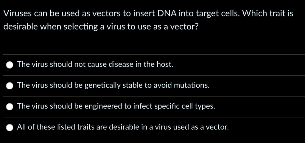 Viruses can be used as vectors to insert DNA into target cells. Which trait is
desirable when selecting a virus to use as a vector?
The virus should not cause disease in the host.
The virus should be genetically stable to avoid mutations.
The virus should be engineered to infect specific cell types.
All of these listed traits are desirable in a virus used as a vector.