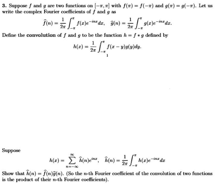 3. Suppose (f) and (g) are two functions on ([-pi, pi]) with (f(pi) = f(-pi)) and (g(pi) = g(-pi)). Let us write the complex Fourier coefficients of (f) and (g) as
(hatf(n) = frac12pi int-pi^pi f(x)e^-inxdx), (hatg(n) = frac12pi int-pi^pi g(x)e^-inxdx).
Define the convolution of (f) and (g) to be the function (h = f ast g) defined by
(h(x) = frac12pi int-pi^pi f(x-y)g(y)dy).
Suppose
(h(x) = sumn=-infty^infty hath(n)e^inx), (hath(n) = frac12pi int-pi^pi h(x)e^-inxdx)
Show that (hath(n) = hatf(n)hatg(n)). (So the (n)-th Fourier coefficient of the convolution of two functions is the product of their (n)-th Fourier coefficients).