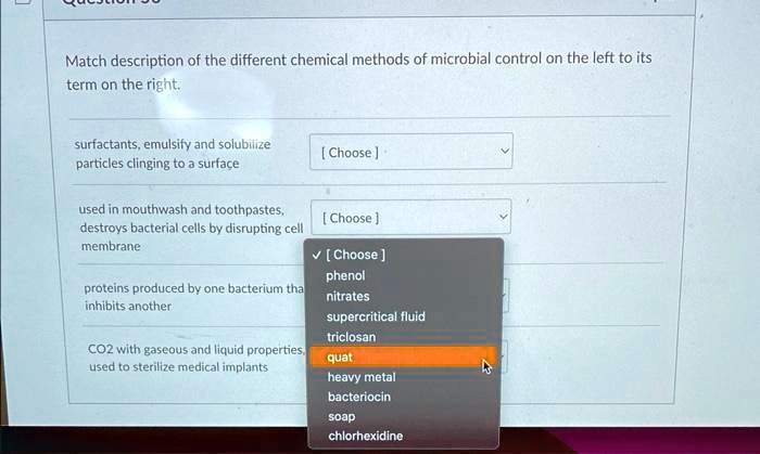 Match description of the different chemical methods of microbial control on the left to its term on the right.
surfactants, emulsify and solubilize particles clinging to a surface [ Choose ]
used in mouthwash and toothpastes, destroys bacterial cells by disrupting cell membrane [ Choose ]
proteins produced by one bacterium that inhibits another [ Choose ]
CO2 with gaseous and liquid properties, used to sterilize medical implants [ Choose ]
phenol
nitrates
supercritical fluid
triclosan
quat
heavy metal
bacteriocin
soap
chlorhexidine
