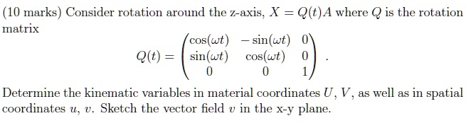 (10 marks) Consider rotation around the z-axis, X = Q(t)A where Q is the rotation matrix
Q(t) = 
    < p m a t r i x >
Determine the kinematic variables in material coordinates U, V, as well as in spatial coordinates u, v. Sketch the vector field 𝐯 in the x-y plane.
