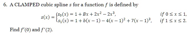 6. A CLAMPED cubic spline s for a function f is defined by

    s(x) =  s0(x) = 1 + Bx + 2x^2 - 2x^3,    if  0 ≤ x ≤ 1, 
     s1(x) = 1 + b(x - 1) - 4(x - 1)^2 + 7(x - 1)^3,    if  1 ≤ x ≤ 2.

Find f'(0) and f'(2).
