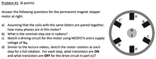 Problem #1 (6 points)

Answer the following questions for the permanent magnet stepper
motor at right.

a) Assuming that the coils with the same letters are paired together,
how many phases are in this motor?
b) What is the nominal step size in radians?
c) Sketch a driving circuit for this motor using MOSFETs and a supply
voltage of VM.
d) Similar to the lecture videos, sketch the motor rotation at each
step for a full rotation. For each step, what transistors are ON
and what transistors are OFF for the drive circuit in part (c)?