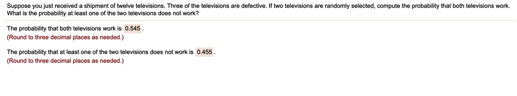Suppose you just received a shipment of twelve televisions. Three of the televisions are defective. If two televisions are randomly selected, compute the probability that both televisions work. What is the probability at least one of the two televisions does not work?

The probability that both televisions work is 0.545.

The probability that at least one of the two televisions does not work is 0.455.