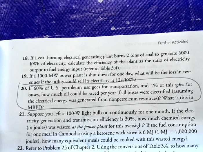 18. If a coal-burning electrical generating plant burns 2 tons of coal to generate 6000
kWh of electricity, calculate the efficiency of the plant as the ratio of electricity
output to fuel energy input (refer to Table 3.4).
19. If a 1000-MW power plant is shut down for one day, what will be the loss in rev-
enues if the utility could sell its electricity at 12"/kWh?
20. If 60% of U.S. petroleum use goes for transportation, and 1% of this goes for
buses, how much oil could be saved per year if all buses were electrified (assuming
the electrical energy was generated from nonpetroleum resources)? What is this in
MBPD?
21. Suppose you left a 100-W light bulb on continuously for one month. If the elec-
tricity generation and transmission efficiency is 30%, how much chemical energy
(in joules) was wasted at the power plant for this oversight? If the fuel consumption
for one meal in Cambodia using a kerosene wick stove is 6 MJ (1 MJ = 1,000,000
joules), how many equivalent meals could be cooked with this wasted energy?
22. Refer to Problem 25 of Chapter 2. Using the conversions of Table 3.4, to how many