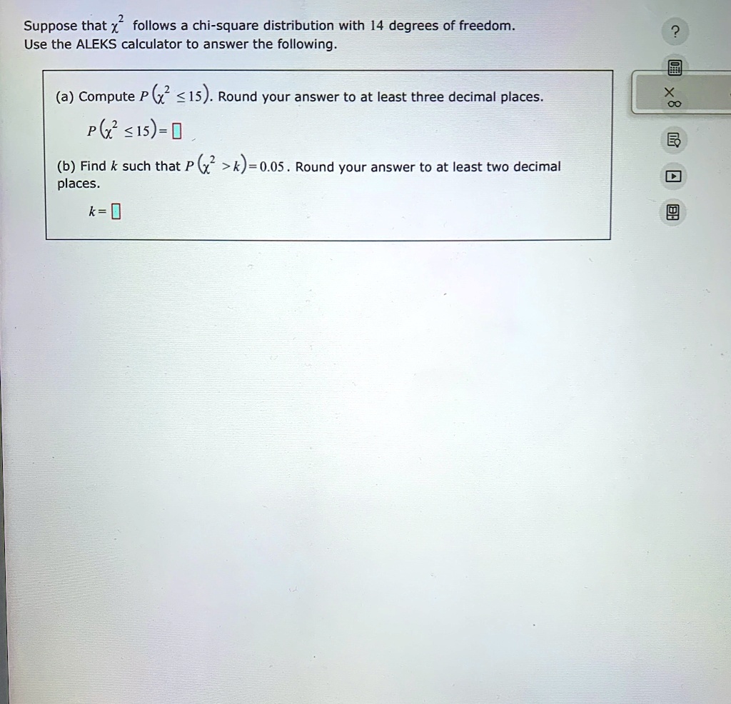 Suppose that x^2 follows a chi-square distribution with 14 degrees of freedom.
Use the ALEKS calculator to answer the following.
(a) Compute P(x^2 ≤ 15). Round your answer to at least three decimal places.
P(x^2 ≤ 15) =
(b) Find k such that P(x^2 > k) = 0.05. Round your answer to at least two decimal
places.
k =