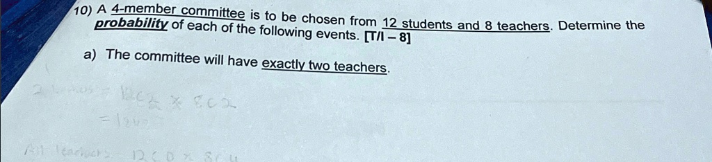 10) A 4-member committee is to be chosen from 12 students and 8 teachers. Determine theof each of the following events. [T/I - 8]) The committee will have exactly two teachers.