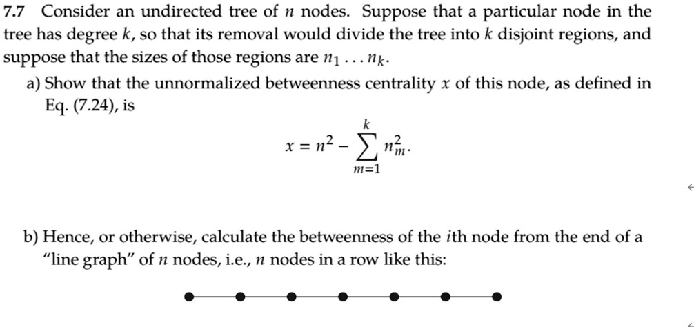 7.7 Consider an undirected tree of n nodes. Suppose that a particular node in the
tree has degree k, so that its removal would divide the tree into k disjoint regions, and
suppose that the sizes of those regions are n1 dots nk.
a) Show that the unnormalized betweenness centrality x of this node, as defined in
Eq. (7.24), is

    x = n^2 - summ=1^k nm^2

b) Hence, or otherwise, calculate the betweenness of the ith node from the end of a
"line graph" of n nodes, i.e., n nodes in a row like this: