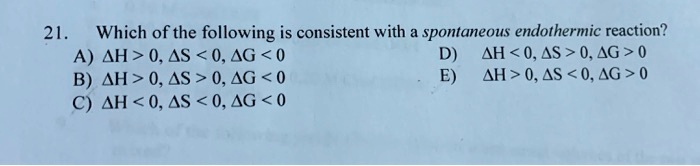 21. Which of the following is consistent with a spontaneous endothermic reaction?
A) ?H > 0, ?S < 0, ?G < 0 D) ?H < 0, ?S > 0, ?G > 0
B) ?H > 0, ?S > 0, ?G < 0 E) ?H > 0, ?S < 0, ?G > 0
C) ?H < 0, ?S < 0, ?G < 0