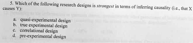 5. Which of the following research designs is strongest in terms of inferring causality (i.e., that X causes Y):
a. quasi-experimental design
b. true experimental design
c. correlational design
d. pre-experimental design