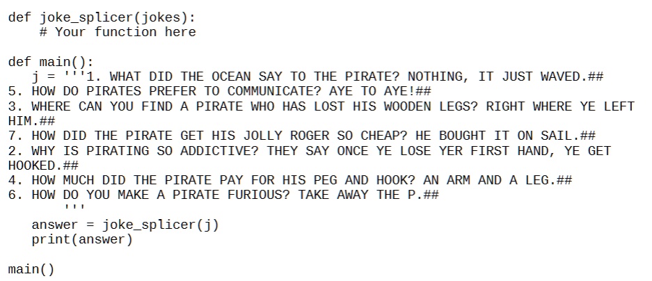 def jokesplicer(jokes):
# Your function here
def main():
j = ”'1. WHAT DID THE OCEAN SAY TO THE PIRATE? NOTHING, IT JUST WAVED.##
5. HOW DO PIRATES PREFER TO COMMUNICATE? AYE TO AYE!##
3. WHERE CAN YOU FIND A PIRATE WHO HAS LOST HIS WOODEN LEGS? RIGHT WHERE YE LEFT
HIM.##
7. HOW DID THE PIRATE GET HIS JOLLY ROGER SO CHEAP? HE BOUGHT IT ON SAIL.##
2. WHY IS PIRATING SO ADDICTIVE? THEY SAY ONCE YE LOSE YER FIRST HAND, YE GET
HOOKED.##
4. HOW MUCH DID THE PIRATE PAY FOR HIS PEG AND HOOK? AN ARM AND A LEG.##
6. HOW DO YOU MAKE A PIRATE FURIOUS? TAKE AWAY THE P.##
answer = jokesplicer(j)
print(answer)
main()