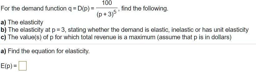 For the demand function q = D(p) = 100 / (p + 3)^5, find the following.
a) The elasticity
b) The elasticity at p = 3, stating whether the demand is elastic, inelastic or has unit elasticity
c) The value(s) of p for which total revenue is a maximum (assume that p is in dollars)
a) Find the equation for elasticity.
E(p) =
