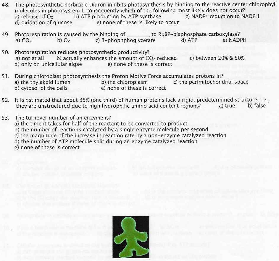 48. The photosynthetic herbicide Diuron inhibits photosynthesis by binding to the reactive center chlorophyll molecules in photosystem I, consequently which of the following most likely does not occur?
a) release of O2 b) ATP production by ATP synthase c) NADP+ reduction to NADPH
d) oxidation of glucose e) none of these is likely to occur

49. Photorespiration is caused by the binding of  to RuBP-bisphosphate carboxylase?
a) CO2 b) O2 c) 3-phophphoglycerate d) ATP e) NADPH

50. Photorespiration reduces photosynthetic productivity?
a) not at all b) actually enhances the amount of CO2 reduced c) between 20% & 50%
d) only on unicellular algae e) none of these is correct

51. During chloroplast photosynthesis the Proton Motive Force accumulates protons in?
a) the thylakoid lumen b) the chloroplastm c) the perimitochondrial space
d) cytosol of the cells e) none of these is correct

52. It is estimated that about 35% (one third) of human proteins lack a rigid, predetermined structure, i.e., they are unstructured due to high hydrophilic amino acid content regions? a) true b) false

53. The turnover number of an enzyme is?
a) the time it takes for half of the reactant to be converted to product
b) the number of reactions catalyzed by a single enzyme molecule per second
c) the magnitude of the increase in reaction rate by a non-enzyme catalyzed reaction
d) the number of ATP molecule split during an enzyme catalyzed reaction
e) none of these is correct