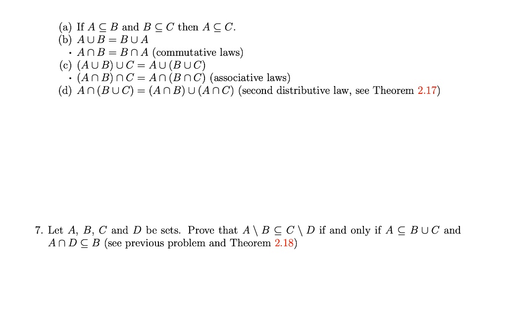 (a) If A ? B and B ? C then A ? C.
(b) A ? B = B ? A
• A ? B = B ? A (commutative laws)
(c) (A ? B) ? C = A ? (B ? C)
• (A ? B) ? C = A ? (B ? C) (associative laws)
(d) A ? (B ? C) = (A ? B) ? (A ? C) (second distributive law, see Theorem 2.17)

7. Let A, B, C and D be sets. Prove that A  B ? C  D if and only if A ? B ? C and A ? D ? B (see previous problem and Theorem 2.18)