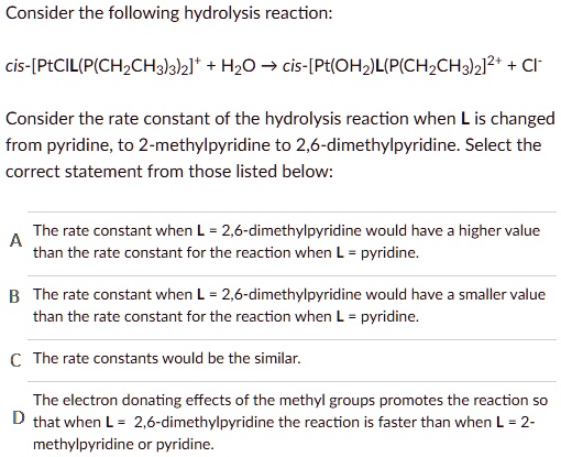 Consider the following hydrolysis reaction:

cis-[PtClL(P(CH2CH3)3)2]+ + H2O ? cis-[Pt(OH2)L(P(CH2CH3)3)2]2+ + Cl-

Consider the rate constant of the hydrolysis reaction when L is changed from pyridine, to 2-methylpyridine to 2,6-dimethylpyridine. Select the correct statement from those listed below:

A The rate constant when L = 2,6-dimethylpyridine would have a higher value than the rate constant for the reaction when L = pyridine.
B The rate constant when L = 2,6-dimethylpyridine would have a smaller value than the rate constant for the reaction when L = pyridine.
C The rate constants would be the similar.
D The electron donating effects of the methyl groups promotes the reaction so that when L = 2,6-dimethylpyridine the reaction is faster than when L = 2-methylpyridine or pyridine.