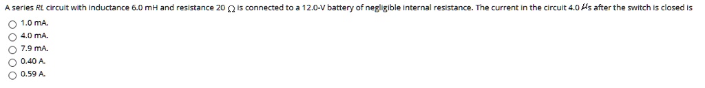 A series RL circuit with inductance 6.0 mH and resistance 20 ? is connected to a 12.0-V battery of negligible internal resistance. The current in the circuit 4.0 ?s after the switch is closed is
1.0 mA.
4.0 mA.
7.9 mA.
0.40 A.
0.59 A.