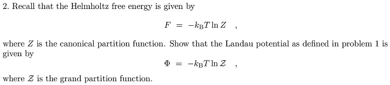 2. Recall that the Helmholtz free energy is given by
F = -kB T ln Z,
where Z is the canonical partition function. Show that the Landau potential as defined in problem 1 is
given by
Φ = -kB T ln Z,
where Z is the grand partition function.