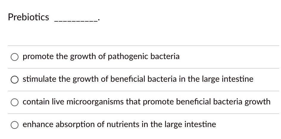 Prebiotics .
promote the growth of pathogenic bacteria
stimulate the growth of beneficial bacteria in the large intestine
contain live microorganisms that promote beneficial bacteria growth
enhance absorption of nutrients in the large intestine