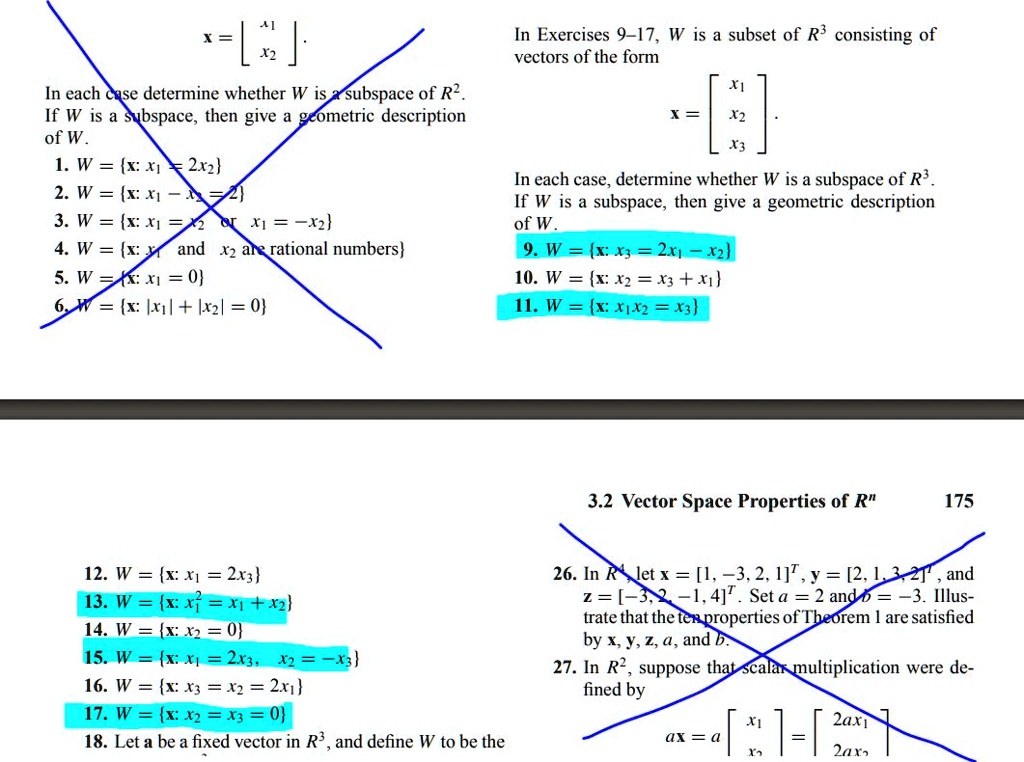 In Exercises 9-17, W is a subset of R^3 consisting of vectors of the form
x = [
x1
x2
x3
].
In each case, determine whether W is a subspace of R^3. If W is a subspace, then give a geometric description of W.
9. W = x: x3 = 2x1 - x2
10. W = x: x2 = x3 + x1
11. W = x: x1x2 = x3
12. W = x: x1 = 2x3
13. W = x: x1^2 = x1 + x2
14. W = x: x2 = 0
15. W = x: x1 = 2x3, x2 = -x3
16. W = x: x3 = x2 = 2x1
17. W = x: x2 = x3 = 0
18. Let a be a fixed vector in R^3, and define W to be the