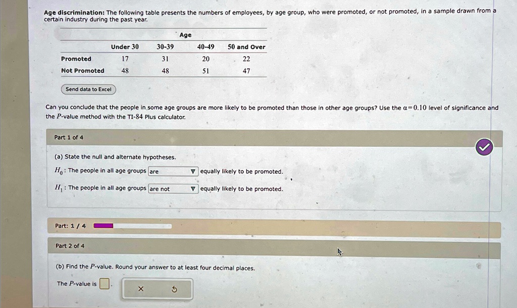 Age discrimination: The following table presents the numbers of employees, by age group, who were promoted, or not promoted, in a sample drawn from a
certain industry during the past year.
Age
Under 30
30-39
40-49
50 and Over
Promoted
17
31
20
22
Not Promoted
48
48
51
47
Send data to Excel
Can you conclude that the people in some age groups are more likely to be promoted than those in other age groups? Use the α = 0.10 level of significance and
the P-value method with the TI-84 Plus calculator.
Part 1 of 4
(a) State the null and alternate hypotheses.
H0: The people in all age groups are
▴ equally likely to be promoted.
H1: The people in all age groups are not
▴ equally likely to be promoted.
Part: 1 / 4
Part 2 of 4
(b) Find the P-value. Round your answer to at least four decimal places.
The P-value is
X
5