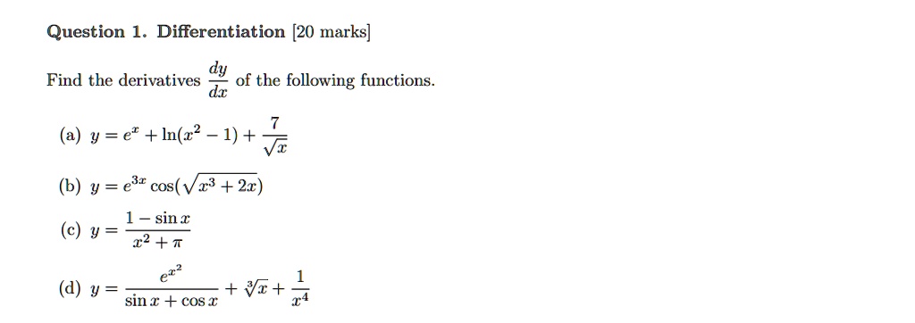 Question 1. Differentiation [20 marks]
Find the derivatives dy/dx of the following functions.
(a) y = e^x + ln(x^2 - 1) + 7/sqrt(x)
(b) y = e^3x cos(sqrt(x^3 + 2x))
(c) y = (1 - sin x) / (x^2 + pi)
(d) y = e^x^2 / (sin x + cos x) + cbrt(x) + 1/x^4