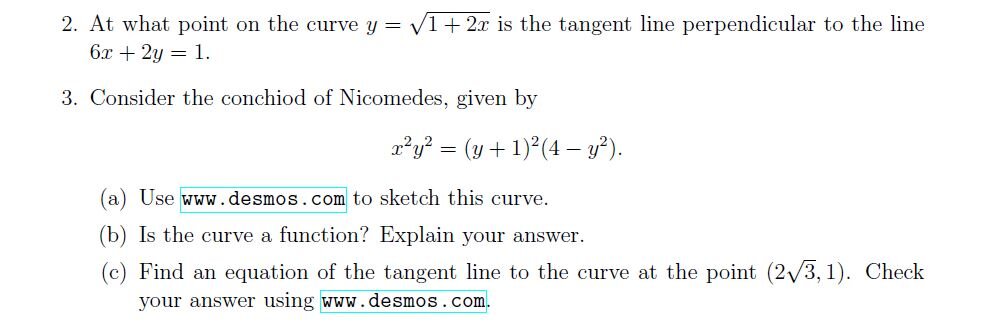2. At what point on the curve y = sqrt1 + 2x is the tangent line perpendicular to the line 6x + 2y = 1.
3. Consider the conchiod of Nicomedes, given by
x^2y^2 = (y + 1)^2(4 - y^2).
(a) Use www.desmos.com to sketch this curve.
(b) Is the curve a function? Explain your answer.
(c) Find an equation of the tangent line to the curve at the point (2sqrt3, 1). Check your answer using www.desmos.com.