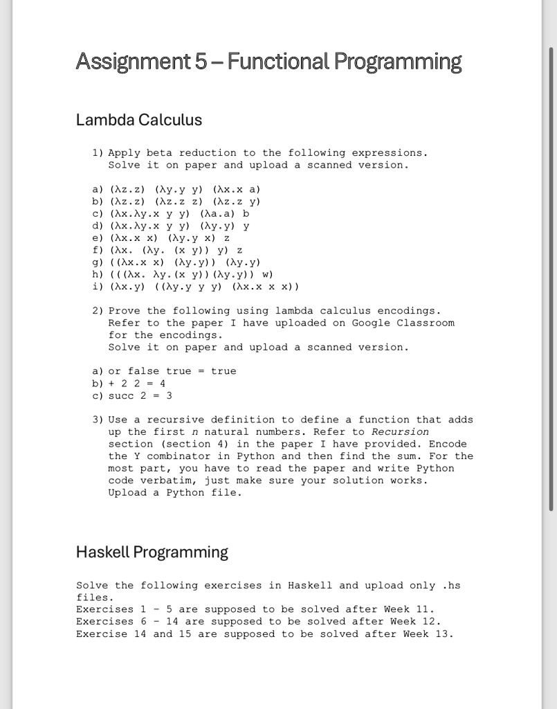Assignment 5-Functional Programming
Lambda Calculus
1) Apply beta reduction to the following expressions.
Solve it on paper and upload a scanned version.
a) (?z.z) (?y.y y) (?x.x a)
b) (?z.z) (?z.z z) (?z.z y)
c) (?x.?y.x y y) (?a.a) b
d) (?x.?y.x y y) (?y.y) y
e) (?x.x x) (?y.y x) z
f) (?x. (?y.(x y)) y) z
g) ((?x.x x) (?y.y)) (?y.y)
h) (((?x. ?y. (x y)) (?y.y)) w)
i) (?x.y) ((?y.y y y) (?x.x x x))
2) Prove the following using lambda calculus encodings.
Refer to the paper I have uploaded on Google Classroom
for the encodings.
Solve it on paper and upload a scanned version.
a) or false true = true
b) + 2 2 = 4
c) succ 2 = 3
3) Use a recursive definition to define a function that adds
up the first n natural numbers. Refer to Recursion
section (section 4) in the paper I have provided. Encode
the Y combinator in Python and then find the sum. For the
most part, you have to read the paper and write Python
code verbatim, just make sure your solution works.
Upload a Python file.
Haskell Programming
Solve the following exercises in Haskell and upload only .hs
files.
Exercises 1 - 5 are supposed to be solved after Week 11.
Exercises 6 - 14 are supposed to be solved after Week 12.
Exercise 14 and 15 are supposed to be solved after Week 13.