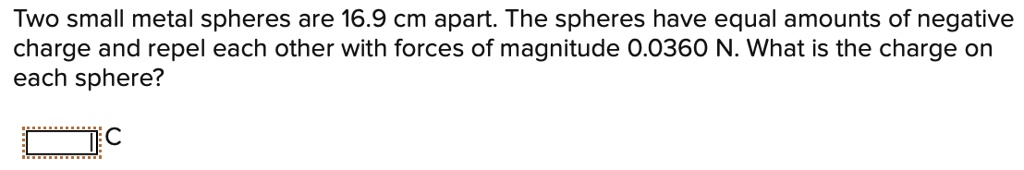Two small metal spheres are 16.9 cm apart. The spheres have equal amounts of negative charge and repel each other with forces of magnitude 0.0360 N. What is the charge on each sphere?