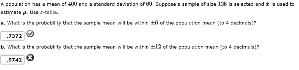 A population has a mean of 400 and a standard deviation of 60. Suppose a sample of size 125 is selected and x? is used to estimate ?. Use z-table.
a. What is the probability that the sample mean will be within ±6 of the population mean (to 4 decimals)?
.7372
b. What is the probability that the sample mean will be within ±12 of the population mean (to 4 decimals)?
.9742