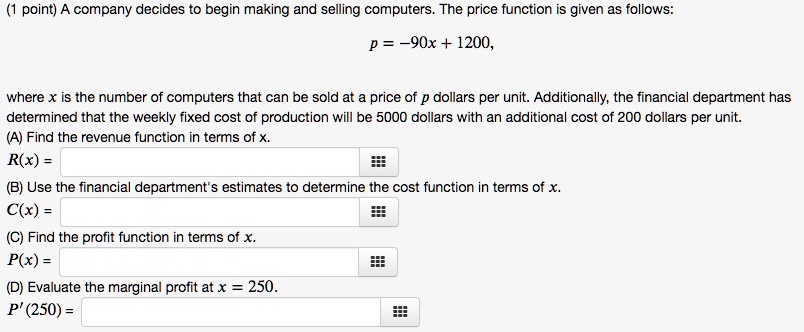 A company decides to begin making and selling computers. The price function is given as follows:
p = -90x + 1200,
where x is the number of computers that can be sold at a price of p dollars per unit. Additionally, the financial department has determined that the weekly fixed cost of production will be 5000 dollars with an additional cost of 200 dollars per unit.
(A) Find the revenue function in terms of x.
R(x) =
(B) Use the financial department's estimates to determine the cost function in terms of x.
C(x) =
(C) Find the profit function in terms of x.
P(x) =
(D) Evaluate the marginal profit at x = 250.
P'(250) =