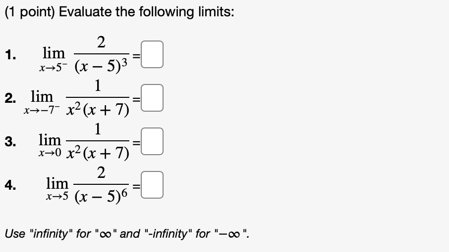 Evaluate the following limits:
1. lim x->5- 2/(x - 5)^3 =
2. lim x->-7- 1/(x^2(x + 7)) =
3. lim x->0 1/(x^2(x + 7)) =
4. lim x->5 2/(x - 5)^6 =
Use "infinity" for "?" and "-infinity" for "-?".