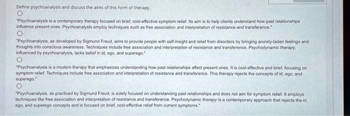 Define psychoanalysis and discuss the aims of this form of therapy.
"Psychoanalysis is a contemporary therapy focused on brief, cost-effective symptom relief. Its aim is to help clients understand how past relationships
influence present ones. Psychoanalysts employ techniques such as free association and interpretation of resistance and transference."
"Psychoanalysis, as developed by Sigmund Freud, aims to provide people with self-insight and relief from disorders by bringing anxiety-laden feelings and
thoughts into conscious awareness. Techniques include free association and interpretation of resistance and transference. Psychodynamic therapy,
influenced by psychoanalysis, lacks belief in id, ego, and superego."
"Psychoanalysis is a modern therapy that emphasizes understanding how past relationships affect present ones. It is cost-effective and brief, focusing on
symptom relief. Techniques include free association and interpretation of resistance and transference. This therapy rejects the concepts of id, ego, and
superego."
"Psychoanalysis, as practiced by Sigmund Freud, is solely focused on understanding past relationships and does not aim for symptom relief. It employs
techniques like free association and interpretation of resistance and transference. Psychodynamic therapy is a contemporary approach that rejects the id,
ego, and superego concepts and is focused on brief, cost-effective relief from current symptoms."