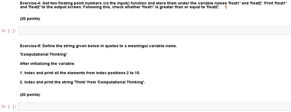 In []: Exercise-4: Get two floating point numbers via the input() function and store them under the variable names 'float1' and 'float2'. Print 'float1' and 'float2' to the output screen. Following this, check whether 'float1' is greater than or equal to 'float2'. (20 points) Exercise-5: Define the string given below in quotes to a meaningul variable name. 'Computational Thinking' After initializing the variable: 1. Index and print all the elements from index positions 2 to 10. 2. Index and print the string Think' from 'Computational Thinking'. (20 points) In []: