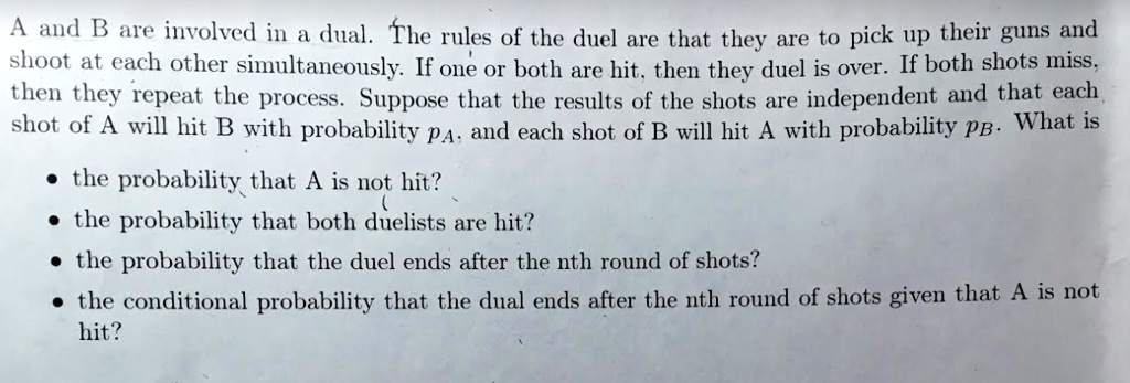 A and B are involved in a dual. The rules of the duel are that they are to pick up their guns and shoot at each other simultaneously. If one or both are hit, then they duel is over. If both shots miss, then they repeat the process. Suppose that the results of the shots are independent and that each shot of A will hit B with probability pA, and each shot of B will hit A with probability pB. What is

• the probability that A is not hit?
• the probability that both duelists are hit?
• the probability that the duel ends after the nth round of shots?
• the conditional probability that the dual ends after the nth round of shots given that A is not hit?