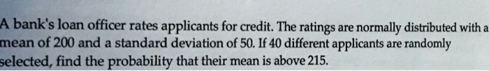 A bank's loan officer rates applicants for credit. The ratings are normally distributed with a mean of 200 and a standard deviation of 50. If 40 different applicants are randomly selected, find the probability that their mean is above 215.