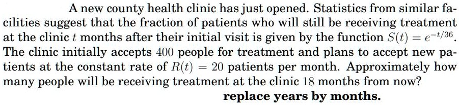 A new county health clinic has just opened. Statistics from similar facilities suggest that the fraction of patients who will still be receiving treatment at the clinic t months after their initial visit is given by the function S(t) = e^-t/36. The clinic initially accepts 400 people for treatment and plans to accept new patients at the constant rate of R(t) = 20 patients per month. Approximately how many people will be receiving treatment at the clinic 18 months from now?
