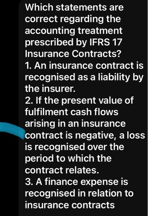 Which statements are
correct regarding the
accounting treatment
prescribed by IFRS 17
Insurance Contracts?
1. An insurance contract is
recognised as a liability by
the insurer.
2. If the present value of
fulfilment cash flows
arising in an insurance
contract is negative, a loss
is recognised over the
period to which the
contract relates.
3. A finance expense is
recognised in relation to
insurance contracts