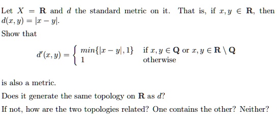Let X = R and d the standard metric on it. That is, if x, y ∈ℝ, then d(x, y) = |x - y|.
Show that
d'(x, y) = min{|x - y|, 1}   if  x, y ∈ℚ or  x, y ∈ℝ
ℚ
 1    otherwise
is also a metric.
Does it generate the same topology on R as d?
If not, how are the two topologies related? One contains the other? Neither?