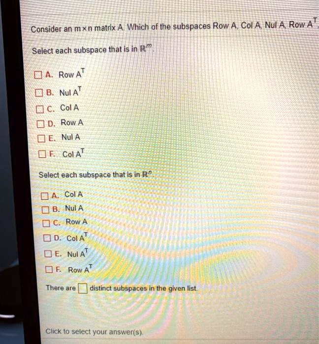 Consider an mxn matrix A. Which of the subspaces Row A, Col A, Nul A, Row A^T,
Select each subspace that is in R^m.
A. Row A^T
B. Nul A^T
C. Col A
D. Row A
E. Nul A
F. Col A^T
Select each subspace that is in R^n.
A. Col A
B. Nul A
C. Row A
D. Col A^T
E. Nul A^T
F. Row A^T
There are [ ] distinct subspaces in the given list.
Click to select your answer(s).