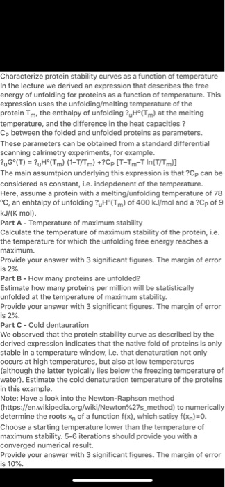 Characterize protein stability curves as a function of temperature
In the lecture we derived an expression that describes the free
energy of unfolding for proteins as a function of temperature. This
expression uses the unfolding/melting temperature of the
protein Tm, the enthalpy of unfolding ?uH°(Tm) at the melting
temperature, and the difference in the heat capacities ?
Cp between the folded and unfolded proteins as parameters.
These parameters can be obtained from a standard differential
scanning calrimetry experiments, for example.
?uG°(T) = ?uH°(Tm) (1-T/Tm) +?Cp [T-Tm-T ln(T/Tm)]
The main assumtpion underlying this expression is that ?Cp can be
considered as constant, i.e. indepdenent of the temperature.
Here, assume a protein with a melting/unfolding temperature of 78
°C, an enhtalpy of unfolding ?uH°(Tm) of 400 kJ/mol and a ?Cp of 9
kJ/(K mol).
Part A - Temperature of maximum stability
Calculate the temperature of maximum stability of the protein, i.e.
the temperature for which the unfolding free energy reaches a
maximum.
Provide your answer with 3 significant figures. The margin of error
is 2%.
Part B - How many proteins are unfolded?
Estimate how many proteins per million will be statistically
unfolded at the temperature of maximum stability.
Provide your answer with 3 significant figures. The margin of error
is 2%.
Part C - Cold dentauration
We observed that the protein stability curve as described by the
derived expression indicates that the native fold of proteins is only
stable in a temperature window, i.e. that denaturation not only
occurs at high temperatures, but also at low temperatures
(although the latter typically lies below the freezing temperature of
water). Estimate the cold denaturation temperature of the proteins
in this example.
Note: Have a look into the Newton-Raphson method
(https://en.wikipedia.org/wiki/Newton%27smethod) to numerically
determine the roots xn of a function f(x), which satisy f(xn)=0.
Choose a starting temperature lower than the temperature of
maximum stability. 5-6 iterations should provide you with a
converged numerical result.
Provide your answer with 3 significant figures. The margin of error
is 10%.