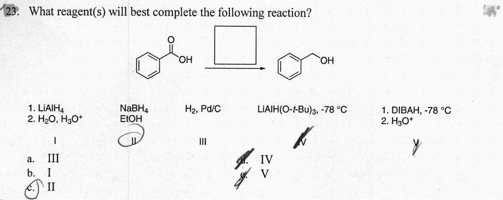 23. What reagent(s) will best complete the following reaction?
1. LiAlH4
2. H2O, H3O+
NaBH4
EtOH
H2, Pd/C
LiAlH(O-t-Bu)3, -78 °C
1. DIBAH, -78 °C
2. H3O+
I
II
III
IV
V
a. III
b. I
c. II
d. IV
e. V
