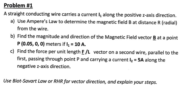 Problem #1
A straight conducting wire carries a current I1 along the positive z-axis direction.
a) Use Ampere’s Law to determine the magnetic field B at distance R (radial) from the wire.
b) Find the magnitude and direction of the Magnetic Field vector B at a point P (0.05, 0, 0) meters if I1 = 10 A.
c) Find the force per unit length F / L vector on a second wire, parallel to the first, passing through point P and carrying a current I2 = 5A along the negative z-axis direction.
Use Biot-Savart Law or RHR for vector direction, and explain your steps.